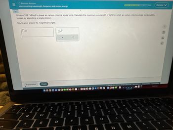 ck
O Electronic Structure
Interconverting wavelength, frequency and photon energy
esc
It takes 338. kJ/mol to break an carbon-chlorine single bond. Calculate the maximum wavelength of light for which an carbon-chlorine single bond could be
broken by absorbing a single photon.
Round your answer to 3 significant digits.
nm
Explanation
///
Q
A
2
Check
W
S
A
#
3
90
E
D
X
$
4
9
R
5
F
5
V
€
T
173AC4O OD
11
‹
6
G
Y
B
Pa
7
H
© 2023 McGraw Hill LLC All Rights Reserved. Terms of Use | Privacy Center I Accessibility
The Sims 3
8
DI
J
N
1-9
000 3/5
3:0
к
-0
22
V
Danasia V
4
FERN
da