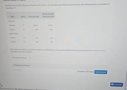 Bonita Frame Camera Shop uses the lower of cost or net realizable value basis for its inventory. The following data are available at
December 31.
Net Realizable
Units Cost per Unit
Value per Unit
Camera
Can
Light Meter
$161
$156
150
152
125
113
Kodak
17
120
135
mount should be reported for inventory on Bonita Franse Camera Shops balance sheet, assuming the lower of cost or net
eTextbook and Media
$
Alter:fed
SUPPORT