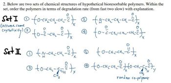 2. Below are two sets of chemical structures of hypothetical bioresorbable polymers. Within the
set, order the polymers in terms of degradation rate (from fast two slow) with explanation.
Set I © fo-CH-CH-CH² - 2 + @ +4-cm-cu-cu-²),
carsume same
(3
Compralinity) @ to-2-c4₂-8-tx @to-c-h-cm-²)
Set I (N-CH₂CH₂-1₂
Ⓒ to -CH₂-CH
CH₂
X
(4)
to-cha-cu-tx
@to-CH₂-CH₂-20-CH₂-C="/
random co-polymer
Ⓡ
2
