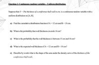 OQuestion 1: Continuous random variables – Uniform distribution
Suppose that X = The thickness of a conference-hall wall in cm, is a continuous random variable with a
uniform distribution on
[A, B].
a) Find the cumulative distribution function if A=12 cm and B=18 cm.
b) What is the probability that wall thickness exceeds 14 cm?
c) What is the probability that the wall thickness is between 13 cm and 16 cm?
d) What is the expected wall thickness if A = 12 cm and B= 18 cm?
e) Describe by words what is the shape of the area under the density curve of the thickness of the
conference-hall wall.
