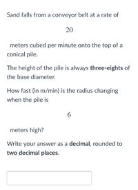 Sand falls from a conveyor belt at a rate of
20
meters cubed per minute onto the top of a
conical pile.
The height of the pile is always three-eights of
the base diameter.
How fast (in m/min) is the radius changing
when the pile is
6.
meters high?
Write your answer as a decimal, rounded to
two decimal places.
