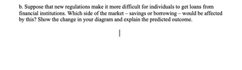 b. Suppose that new regulations make it more difficult for individuals to get loans from
financial institutions. Which side of the market - savings or borrowing - would be affected
by this? Show the change in your diagram and explain the predicted outcome.
|