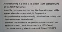 A student living in a 3.5m x 4m x 2.8m fourth bedroom turns
on his 100W fan before
leave the room on a summer day. She hopes the room will be
cooler when she returns at night. Suppose the
door and window are hermetically closed and rule out any heat
transfer between the walls and
Windows. Determine the temperature in the room when you
return 10 h later. The air in the room is at 100 kPa and
15°C in the morning when it comes out. Answer: 120.78°C
