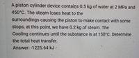 A piston cylinder device contains 0.5 kg of water at 2 MPa and
450°C. The steam loses heat to the
surroundings causing the piston to make contact with some
stops, at this point, we have 0.2 kg of steam. The
Cooling continues until the substance is at 150°C. Determine
the total heat transfer.
Answer: -1225.64 kJ -
