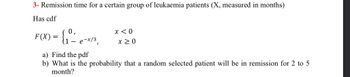 3- Remission time for a certain group of leukaemia patients (X, measured in months)
Has cdf
0,
F(X) = {₁º- e-x/³,
x < 0
x ≥ 0
a) Find the pdf
b) What is the probability that a random selected patient will be in remission for 2 to 5
month?