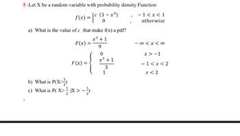 5-Let X be a random variable with probability density Function
f(x) = {c (1-x³)
1
a) What is the value of c that make f(x) a pdf?
x³ +1
F(x)
9
F(x)
=
b) What is P(X)
c) What is P(X>IX > -)
0
x³ +1
3
1
J
- 1<x< 1
otherwise
-∞ < x <∞0
x>-1
- 1<x<2
x < 2