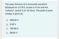 The peak distance of a sinusoidal waveform
displayed on a C.R.O. screen is 6 cm and the
'volts/cm' switch is on 33 V/cm. The peak to peak
voltage is given by
O 396.00 V
O 5.50 V
O 139.99 V
O 99.00 V
