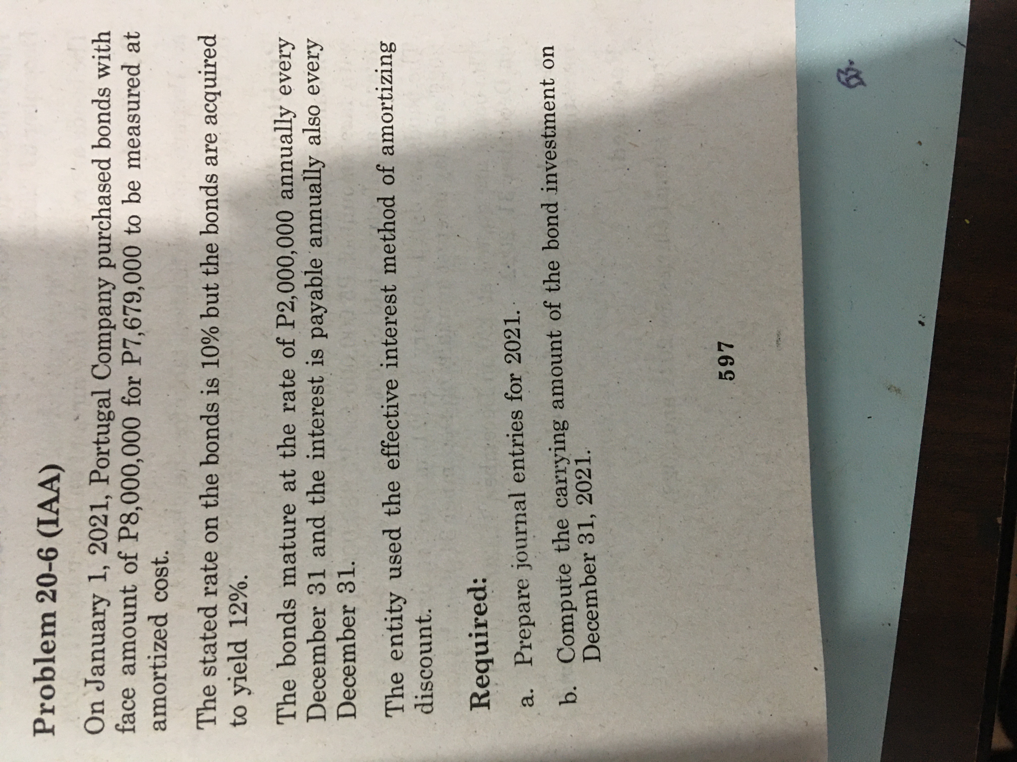 Problem 20-6 (IAA)
On January 1, 2021, Portugal Company purchased bonds with
face amount of P8,000,000 for P7,679,000 to be measured at
amortized cost.
The stated rate on the bonds is 10% but the bonds are acquired
to yield 12%.
The bonds mature at the rate of P2,000,000 annually every
December 31 and the interest is payable annually also every
December 31.
The entity used the effective interest method of amortizing
discount.
Required:
a. Prepare journal entries for 2021.
b. Compute the carrying amount of the bond investment on
December 31, 2021.
597
