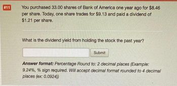 #11
You purchased 33.00 shares of Bank of America one year ago for $8.46
per share. Today, one share trades for $9.13 and paid a dividend of
$1.21 per share.
What is the dividend yield from holding the stock the past year?
Submit
Answer format: Percentage Round to: 2 decimal places (Example:
9.24%, % sign required. Will accept decimal format rounded to 4 decimal
places (ex: 0.0924))