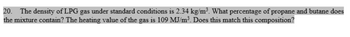 20. The density of LPG gas under standard conditions is 2.34 kg/m³. What percentage of propane and butane does
the mixture contain? The heating value of the gas is 109 MJ/m³. Does this match this composition?