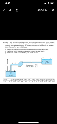 3:10
团/山
qq2.JPG
Q1: Water is to be pumped (whose characteristics below) from one large open tank into an apparatus
working under a pressure of 2 atm. The pipe diameter is 0.15 m and the pipe length is 61 m. There
are minor losses at the entrance, exit and throughout the pipe. The friction factor will be taken as
0.02. Efficiency of the pump =0.7 Calculate:
a) The flow-rate and shaft-power needed when the pump is operated at 1000 rev/min.
b) The flow rate and the power when the speed of the pump increased by 10%.
c) The flow rate and the power when two pump operate at series.
Water
K2 = 1.5
K = 1.0
Diameter of pipe = 0.15 m
Total pipe length = 61 m
3 m
Pump
(1)
K = 0.5
Qm/s
h/m
0.0
0.013
0.025
0.038
0.050
0.063
0.076
0.088
0.101
0.114
0.126
0.139
27.4
26.8
25.9
25.3
24.4
23.8
21.9
21.3
20.4
18.3
15.8
13.7
