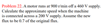 Problem 22. A motor runs at 900 r/min off a 460 V supply.
Calculate the approximate speed when the machine
is connected across a 200 V supply. Assume the new
flux to be 0.7 of the original flux.
