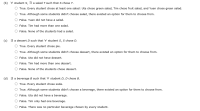 Below is the transcription of the given image which can be used for an Educational website.

---

**Propositional Logic Exercise: Answer the Questions**

In the following questions, please determine the truth value for each given statement.

**(b) ∀ student S, ∃ a salad T such that S chose T.**

- O True. Every student chose at least one salad: Uta chose green salad, Tim chose fruit salad, and Yuen chose green salad.
- O True. Although some students didn’t choose salad, there existed an option for them to choose from.
- O False. Yuen did not have a salad.
- O False. Tim had more than one salad.
- O False. None of the students had a salad.

**(c) ∃ a dessert D such that ∀ student S, S chose D.**

- O True. Every student chose pie.
- O True. Although some students didn’t choose dessert, there existed an option for them to choose from.
- O False. Uta did not have dessert.
- O False. Tim had more than one dessert.
- O False. None of the students chose dessert.

**(d) ∃ a beverage B such that ∀ student D, D chose B.**

- O True. Every student chose soda.
- O True. Although some students didn’t choose a beverage, there existed an option for them to choose from.
- O False. Uta did not have a beverage.
- O False. Tim only had one beverage.
- O False. There was no particular beverage chosen by every student.

---

Explanation of the problems and choice selection:

1. **Problem (b)** discusses the concept of universal and existential quantifiers applied to salads chosen by students.
2. **Problem (c)** involves determining the distribution of a dessert among students.
3. **Problem (d)** touches upon the distribution of a beverage among students.

Students are asked to evaluate each statement and choose the correct one based on the logical structure provided. This exercise helps in understanding logical propositions and quantifiers.