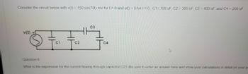 Consider the circuit below with v(t) = 150 sin(70t) mV for t> 0 and v(t) = 0 for t<0. C1= 100 uF, C2 = 300 uF, C3 = 400 uF, and C4 = 200 uF
v(t)
Fa
C1
C2
C3
C4
Question 6:
What is the expression for the current flowing through capacitor C2? (Be sure to enter an answer here and show your calculations in detail on your pa