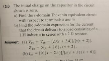13.6 The initial charge on the capacitor in the circuit
shown is zero.
a) Find the s-domain Thévenin equivalent circuit
with respect to terminals a and b.
b) Find the s-domain expression for the current
that the circuit delivers to a load consisting of a
1 H inductor in series with a 2 2 resistor.
Answer: (a) Vrh = Vab = [20(s +2.4)]/[s(s+ 2)],
ZTh = 5(s+ 2.8)/(s + 2);
(b) lab = [20(s+ 2.4)]/[s(s+ 3) (s + 6)].
T
ntar Problem 13 37