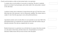 Classify each description as either an observational study or an experiment.
A scientist seeks to test the ability of a new glove to retain heat. The glove is randomly
placed on one hand of each participant, and an older model of the same product is placed
on the other hand.
A political scientist seeks to determine if women between the ages of 25 and 30 are more
likely than men of the same age to vote for a Democratic candidate. The scientist selects a
sample of voters from this age group to survey their political preference.
..... .....
Agricultural scientists seek to test the effects of a new pesticide on corn crops. Half of the
participating farmers are assigned the new pesticide and the other half continue using an
alternative pesticide. The crops are compared after two seasons.
Random homeowners in a particular city are divided into two groups, those that currently
use solar panels in their homes and those that do not. All participants are surveyed to
determine whether electric bills are lower for those with solar panels.
