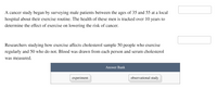 A cancer study began by surveying male patients between the ages of 35 and 55 at a local
hospital about their exercise routine. The health of these men is tracked over 10 years to
determine the effect of exercise on lowering the risk of cancer.
Researchers studying how exercise affects cholesterol sample 50 people who exercise
regularly and 50 who do not. Blood was drawn from each person and serum cholesterol
was measured.
Answer Bank
experiment
observational study
