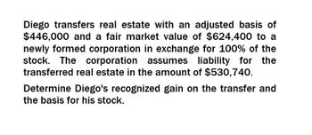 Diego transfers real estate with an adjusted basis of
$446,000 and a fair market value of $624,400 to a
newly formed corporation in exchange for 100% of the
stock. The corporation assumes liability for the
transferred real estate in the amount of $530,740.
Determine Diego's recognized gain on the transfer and
the basis for his stock.