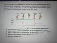 СВР-05
Researcher often use force plates to measure the forces that people exert against
the floor during movement. A force plate works like a bathroom scale, but it keeps
a record of how reading changes with time. Figure below shows the data from a
force plate as a woman jumps straight up and then lands.
Still
Push-off
Landing
Still
In air
F (N)
1500
1000
500
t (s)
0.25 s
a) What was the vertical component of her acceleration during push-off?
b) What was the vertical component of her acceleration while in the air?
c) What was the vertical component of her acceleration during the landing?
d) What was her speed as her feet left the force plate?
e) How high did she jump?
