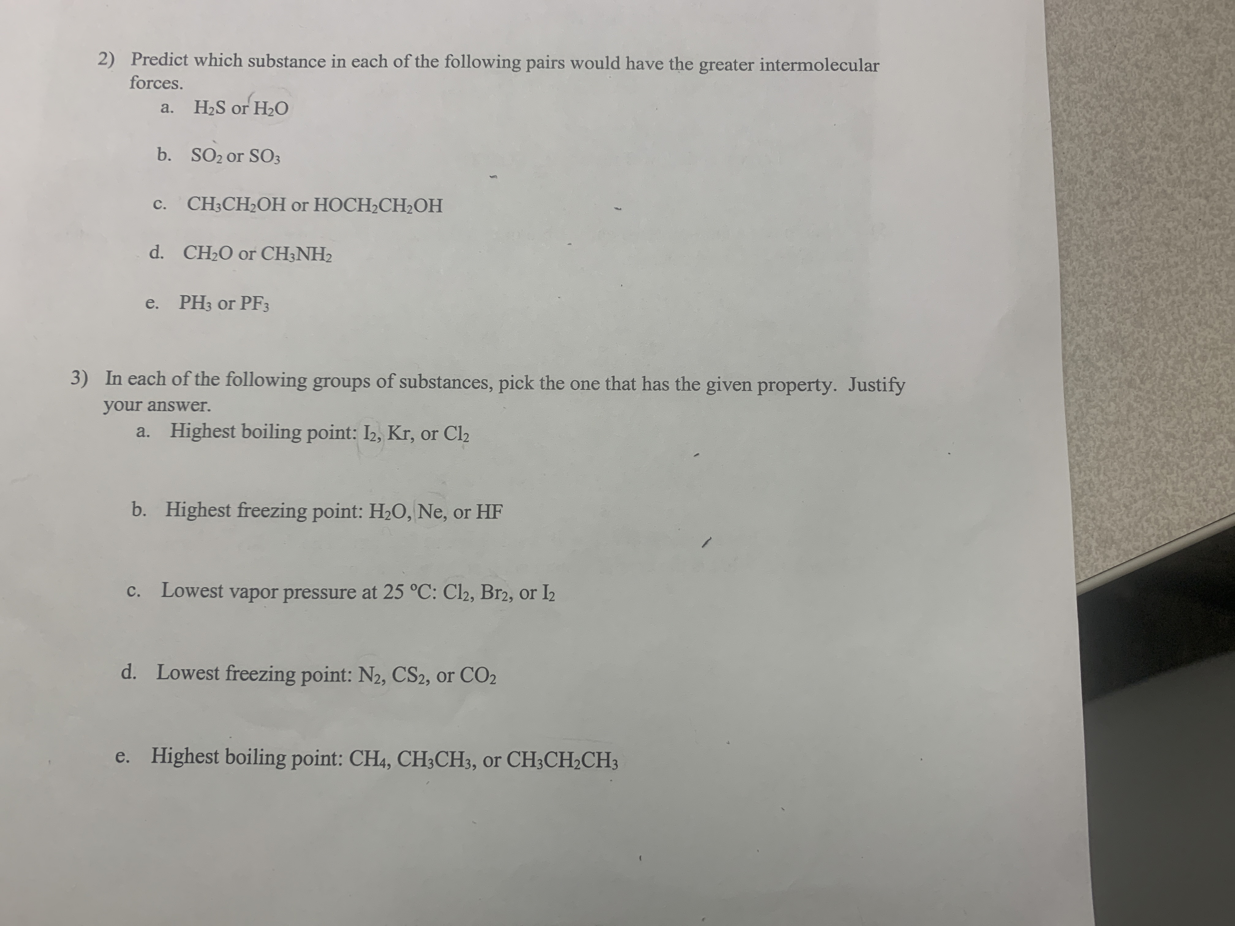 2) Predict which substance in each of the following pairs would have the greater intermolecular
forces.
a. H2S or H2O
b. SO2 or SO3
с.
CH-CH-OH or НОСH-CH2OH
d. CH2O or CH3NH2
e. PHз or PF3
3) In each of the following groups of substances, pick the one that has the given property. Justify
your answer.
a. Highest boiling point: I2, Kr, or Cl2
b. Highest freezing point: H2O, Ne, or HF
c. Lowest vapor pressure at 25 °C: Cl2, Br2, or I2
d. Lowest freezing point: N2, CS2, or CO2
e. Highest boiling point: CH4, CH;CH3, or CH3CH2CH3
