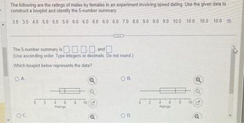 The following are the ratings of males by females in an experiment involving speed dating. Use the given data to
construct a boxplot and identify the 5-number summary.
3.0 3.5 4.0 5.0 5.0 5.0 6.0 6.0 6.0 6.0 6.0 7.0 8.0 9.0 9.0 9.0 10.0 10.0 10.0 10.0
The 5-number summary is
.... and
(Use ascending order. Type integers or decimals. Do not round.)
Which boxplot below represents the data?
OA.
O C.
4
Ratings
10
(ARK)
Q
OB.
OD.
Ratings
8 10
Q
0
4