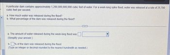 A particular dam contains approximately 1,200,000,000,000 cubic feet of water. For a week-long spike flood, water was released at a rate of 25,700
cubic feet per second.
a. How much water was released during the flood?
b. What percentage of the dam was released during the flood?
a. The amount of water released during the week-long flood was
(Simplify your answer.)
GOOD
b.% of the dam was released during the flood.
(Type an integer or decimal rounded to the nearest hundredth as needed.)