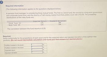 !
Required information
[The following information applies to the questions displayed below.]
A pension fund manager is considering three mutual funds. The first is a stock fund, the second is a long-term government
and corporate bond fund, and the third is a T-bill money market fund that yields a sure rate of 5.5%. The probability
distributions of the risky funds are:
Stock fund (S)
Bond fund (B)
Expected Return Standard Deviation
17%
38%
11%
29%
The correlation between the fund returns is 0.25.
Required:
Solve numerically for the proportions of each asset and for the expected return and standard deviation of the optimal risky
portfolio. (Do not round intermediate calculations and round your final answers to 2 decimal places.)
Portfolio invested in the stock
Portfolio invested in the bond
Expected return
Standard deviation
%
%
%
%