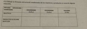 C.2 Dibuje la fórmula estructural condensada de los reactivos y productos si ocurrió alguna
reacción.
Fórmulas estructurales
condensadas
REACTIVOS
PRODUCTOS SI OCURRE
REACCION
CICLOHEXANO
(C6H12)
CICLOHEXENO
(C6H10)
TOLUENO
(C7H8)