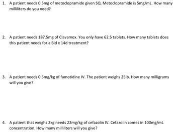 1. A patient needs 0.5mg of metoclopramide given SQ. Metoclopramide is 5mg/mL. How many
milliliters do you need?
2. A patient needs 187.5mg of Clavamox. You only have 62.5 tablets. How many tablets does
this patient needs for a Bid x 14d treatment?
3. A patient needs 0.5mg/kg of famotidine IV. The patient weighs 25lb. How many milligrams
will you give?
4. A patient that weighs 2kg needs 22mg/kg of cefazolin IV. Cefazolin comes in 100mg/mL
concentration. How many milliliters will you give?