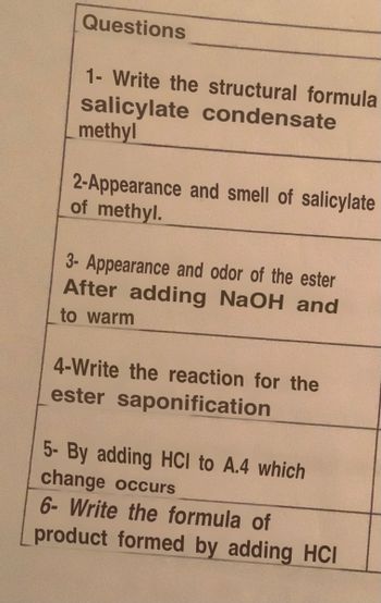 Questions
1- Write the structural formula
salicylate condensate
methyl
2-Appearance and smell of salicylate
of methyl.
3- Appearance and odor of the ester
After adding NaOH and
to warm
4-Write the reaction for the
ester saponification
5- By adding HCI to A.4 which
change occurs
6- Write the formula of
product formed by adding HCI