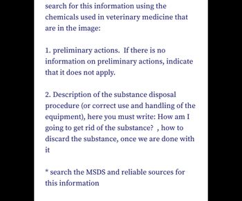 search for this information using the
chemicals used in veterinary medicine that
are in the image:
1. preliminary actions. If there is no
information on preliminary actions, indicate
that it does not apply.
2. Description of the substance disposal
procedure (or correct use and handling of the
equipment), here you must write: How am I
going to get rid of the substance?, how to
discard the substance, once we are done with
it
* search the MSDS and reliable sources for
this information