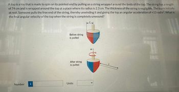 A top is a toy that is made to spin on its pointed end by pulling on a string wrapped around the body of the top. The string has a length
of 74 cm and is wrapped around the top at a place where its radius is 2.3 cm. The thickness of the string is negligible. The top is initially
at rest. Someone pulls the free end of the string, thereby unwinding it and giving the top an angular acceleration of +13 rad/s2. What is
the final angular velocity of the top when the string is completely unwound?
L
Number
i
Before string
is pulled
After string
is pulled
Units
@ 1
S