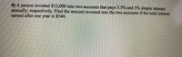 8) A person invested $12,000 into two accounts that pays 3.5% and 5% simple interest
annually, respectively. Find the amount invested into the two accounts if the total interest
earned after one year is $540.
