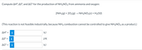 Compute AH°, ASº, and AG° for the production of NH4NO3 from ammonia and oxygen:
2NH3(g) + 202(g) → NHẠNO3(s) + H20(1)
(This reaction is not feasible industrially, because NH3 combustion cannot be controlled to give NH4NO3 as a product.)
ΔΗ-
i
kJ
AS° =
i
J/K
AG° =
kJ
