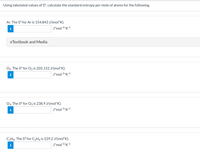 Using tabulated values of S°, calculate the standard entropy per mole of atoms for the following.
Ar. The S° for Ar is 154.843 J/(mol*K).
J*mol1*K1
eTextbook and Media
O2. The S° for O2 is 205.152 J/(mol*K).
J*mol-1*K*1
O3. The S° for O3 is 238.9 J/(mol*K).
J*mol 1*K1
C2H6. The S° for C2H6 is 229.2 J/(mol*K).
J*mol 1*K1
