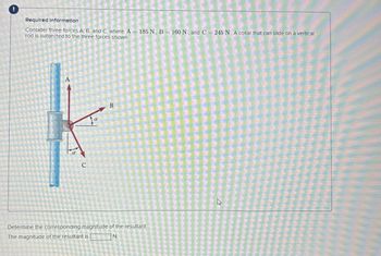 Required Information
Consider three forces A, B, and C, where A 185 N, B=160 N, and C = 245 N. A collar that can slide on a vertical
rod is subjected to the three forces shown
A
C
B
Determine the corresponding magnitude of the resultant.
The magnitude of the resultant is |
N.