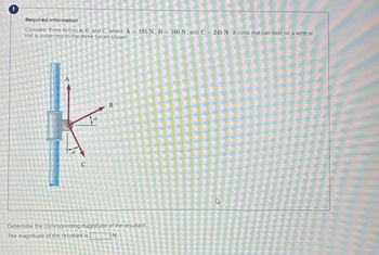 Required Information
Consider three forces A, B, and C, where A 185 N, B=160 N, and C = 245 N. A collar that can slide on a vertical
rod is subjected to the three forces shown
A
C
B
Determine the corresponding magnitude of the resultant.
The magnitude of the resultant is |
N.