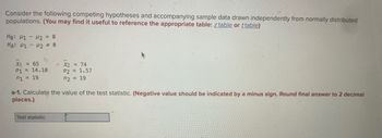 Consider the following competing hypotheses and accompanying sample data drawn independently from normally distributed
populations. (You may find it useful to reference the appropriate table: z table or ttable)
Ho: H1 H2 = 0
НА: М1 - М2 ≠ 0
X1 = 65
01 = 14.10
n1 = 19
x2 = 74
02 = 1.57
n2 = 19
a-1. Calculate the value of the test statistic. (Negative value should be indicated by a minus sign. Round final answer to 2 decimal
places.)
Test statistic