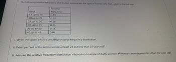 The following relative frequency distribution summarizes the ages of women who had a child in the last year.
Ages
15 up to 20
20 up to 25
25 up to 30
30 up to 35
35 up to 40
40 up to 45
Relative
Frequency
0.10
0.25
0.28
0.24
0.11
0.02
i. Write the values of the cumulative relative frequency distribution.
ii. What percent of the women were at least 25 but less than 35 years old?
iii. Assume the relative frequency distribution is based on a sample of 2,000 women. How many women were less than 30 years old?