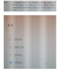 9-8.
A standard steel 14 in. Schedule 40 pipe carries, a
650 lb load at the center of a 28 in. span, simply
supported. Compute the deflection of the pipe at the
load.
9-8
O-.055in
O-.0057in
O-032in
-.054in