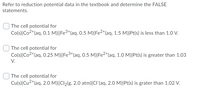 Refer to reduction potential data in the textbook and determine the FALSE
statements.
The cell potential for
Co(s)|Co2+(aq, 0.1 M)||Fe³*(aq, 0.5 M)|Fe2*(aq, 1.5 M)|Pt(s) is less than 1.0 V.
| The cell potential for
Co(s)|Co2+(aq, 0.25 M)||Fe3+(aq, 0.5 M)|Fe²*(aq, 1.0 M)|Pt(s) is greater than 1.03
V.
The cell potential for
Cu(s)|Cu2*(aq, 2.0 M)||Cl2(g, 2.0 atm)|Cl(aq, 2.0 M)|Pt(s) is grater than 1.02 V.
