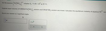 aqueous [Ni(NH₂)]* complex K, = 5.50 × 108 at 25 °C.
For the aqueous
2+
Suppose equal volumes of 0.0044 M Ni(NO3), solution and 0.96M NH3 solution are mixed. Calculate the equilibrium molarity of aqueous Ni²+ ion
.2+
Round your answer to 2 significant digits.
M
x10
S