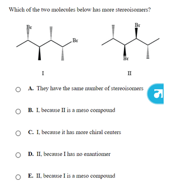 Which of the two molecules below has more stereoisomers?
O
O
I
O
Br
B. I, because II is a meso compound
C. because it has more chiral centers
O D. II, because I has no enantiomer
A. They have the same number of stereoisomers
Br
E. II, because I is a meso compound
II
Br
S