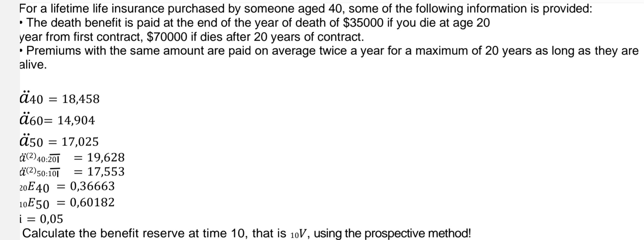 For a lifetime life insurance purchased by someone aged 40, some of the following information is provided:
• The death benefit is paid at the end of the year of death of $35000 if you die at age 20
year from first contract, $70000 if dies after 20 years of contract.
• Premiums with the same amount are paid on average twice a year for a maximum of 20 years as long as they are
alive.
ä40 = 18,458
60= 14,904
ä50
= 17,025
ä(2) 40:201 = 19,628
ä(2)50:101 = 17,553
20E40 0,36663
10E50 0,60182
i = 0,05
Calculate the benefit reserve at time 10, that is 10V, using the prospective method!
=