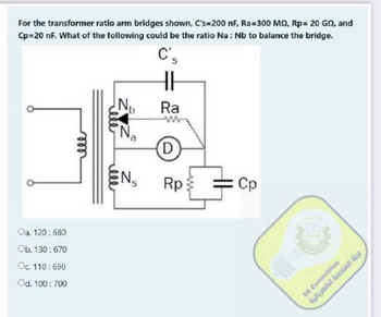 For the transformer ratio arm bridges shown, C's=200 nF, Ra=300 M2, Rp= 20 G2, and
Cp=20 nF. What of the following could be the ratio Na: Nb to balance the bridge.
C's
Oa. 120: 680
Ob. 130:670
Oc. 110: 690
Od. 100: 700
ell
N₁
N₁₂
a
ENS
Ra
D)
Rp
Cp
EE Committee
لجلة الهندسة الكهربائية