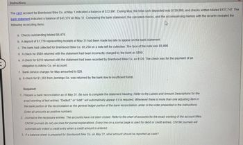 ### Instructions for Bank Reconciliation

The cash account for Brentwood Bike Co. at May 1 indicated a balance of $32,991. During May, the total cash deposited was $139,960, and checks written totaled $137,747. The bank statement indicated a balance of $43,370 on May 31. Comparing the bank statement, the canceled checks, and the accompanying memos with the records revealed the following reconciling items:

a. Checks outstanding totaled $6,476.

b. A deposit of $1,779 representing receipts of May 31 had been made too late to appear on the bank statement.

c. The bank had collected for Brentwood Bike Co. $5,250 on a note left for collection. The face of the note was $5,000.

d. A check for $580 returned with the statement had been incorrectly charged by the bank as $850.

e. A check for $210 returned with the statement had been recorded by Brentwood Bike Co. as $120. The check was for the payment of an obligation to Adkins Co. on account.

f. Bank service charges for May amounted to $28.

g. A check for $1,393 from Jennings Co. was returned by the bank due to insufficient funds.

### Required:

1. **Prepare a bank reconciliation as of May 31.** Be sure to complete the statement heading. Refer to the Labels and Amount Descriptions for the exact wording of text entries. "Deduct:" or "Add:" will automatically appear if it is required. Whenever there is more than one adjusting item in the bank portion of the reconciliation or the general ledger portion of the bank reconciliation, enter in the order presented in the instructions. Enter all amounts as positive numbers.

2. **Journalize the necessary entries.** The accounts have not been closed. Refer to the chart of accounts for the exact wording of the account titles. CNOW journals do not use lines for journal explanations. Every line on a journal page is used for debit or credit entries. CNOW journals will automatically indent a credit entry when a credit amount is entered.

3. **If a balance sheet is prepared for Brentwood Bike Co. on May 31, what amount should be reported as cash?**

This exercise helps in understanding the process of reconciling cash balances with bank statements and identifying discrepancies for accurate financial records.