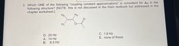 3. Which ONE of the following "coupling constant approximations" is consistent for Jbc in the
following structure? [NOTE: this is not discussed in the Klein textbook but addressed in the
chapter worksheet.]
D. 20 Hz
A. 14 Hz
B.
6.5 Hz
Hb.
Ha
Ho
C. 1.8 Hz
E. none of these