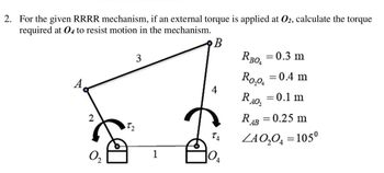 2. For the given RRRR mechanism, if an external torque is applied at 02, calculate the torque
required at 04 to resist motion in the mechanism.
B
A
2
0₂
72
3
1
4
10₁
4
RBOA
= 0.3 m
Ro₂o, = 0.4 m
RA0₂
= 0.1 m
RAB = 0.25 m
ZAO₂O = 105⁰
=