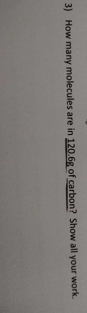 ### Chemistry Problem: Molecule Calculation

**Question:**

3) How many molecules are in 120.6 g of carbon? Show all your work.

**Instructions:** To solve this problem, consider the following steps:

1. **Determine the number of moles of carbon:**
   - Use the molar mass of carbon, which is approximately 12.01 g/mol.
   - Calculate the moles using the formula:
     \[
     \text{Moles of Carbon} = \frac{\text{Mass of Carbon (g)}}{\text{Molar Mass of Carbon (g/mol)}}
     \]

2. **Calculate the number of molecules:**
   - Use Avogadro's number, \(6.022 \times 10^{23}\) molecules/mol, to convert moles to molecules.
   - Multiply the number of moles by Avogadro's number.

3. **Show all calculations clearly to ensure understanding and accuracy.**