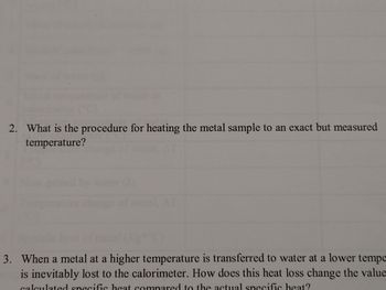 **Educational Website Content:**

### Transcription of the Image

**Question 2:** 
What is the procedure for heating the metal sample to an exact but measured temperature?

**Question 3:**
When a metal at a higher temperature is transferred to water at a lower temperature, heat is inevitably lost to the calorimeter. How does this heat loss change the value of the calculated specific heat compared to the actual specific heat?

---

**Note:** The image does not contain any graphs or diagrams.